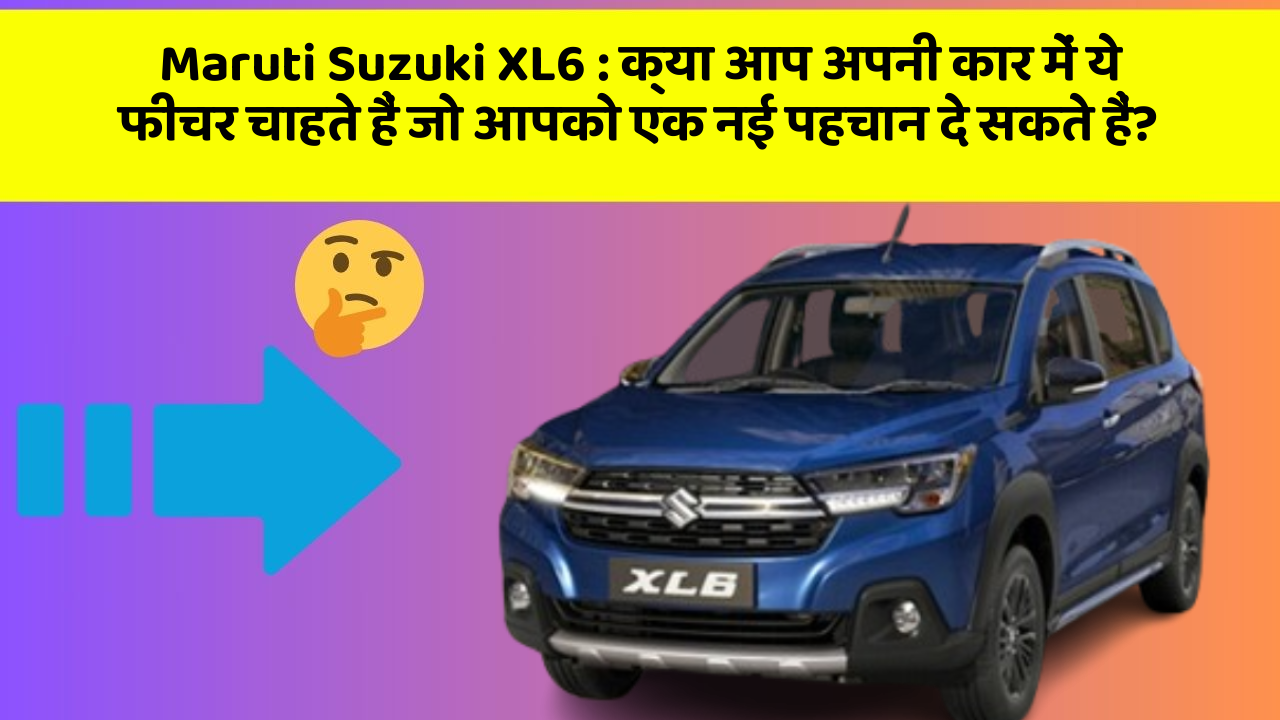 Maruti Suzuki XL6 : क्या आप अपनी कार में ये फीचर चाहते हैं जो आपको एक नई पहचान दे सकते हैं?