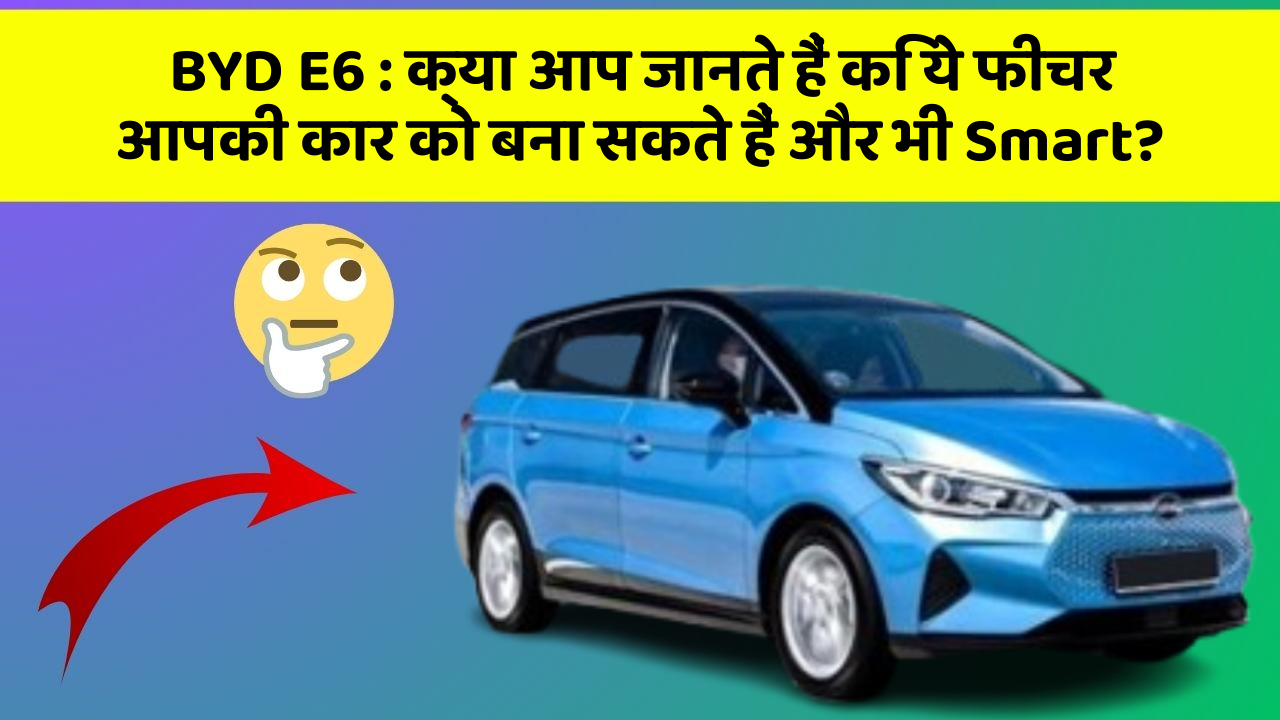 BYD E6: क्या आप जानते हैं कि ये फीचर आपकी कार को बना सकते हैं और भी Smart?