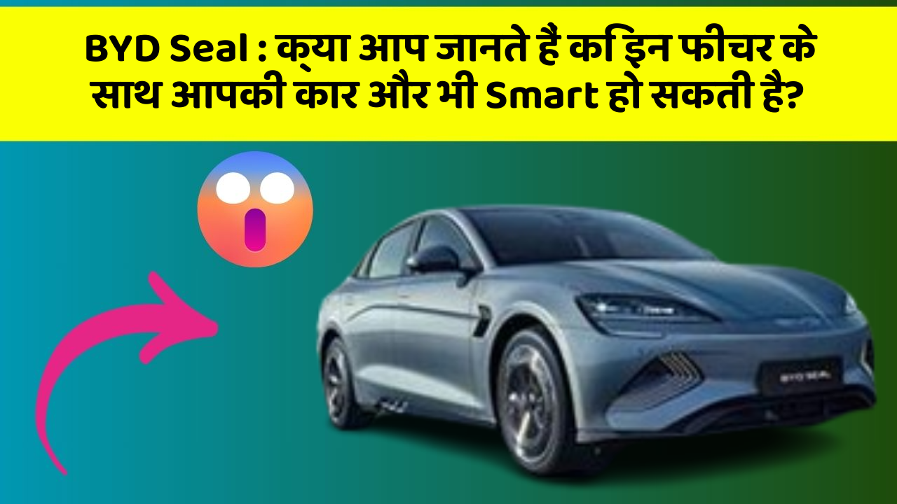 BYD Seal : क्या आप जानते हैं कि इन फीचर के साथ आपकी कार और भी Smart हो सकती है?